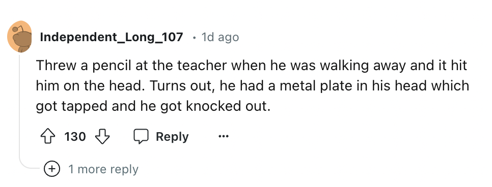 number - Independent_Long_107 1d ago Threw a pencil at the teacher when he was walking away and it hit him on the head. Turns out, he had a metal plate in his head which got tapped and he got knocked out. 130 ... 1 more